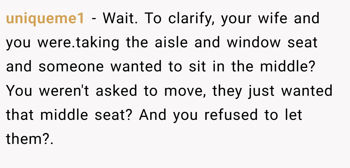 uniqueme1 − Wait. To clarify, your wife and you were.taking the aisle and window seat and someone wanted to sit in the middle? You weren't asked to move, they just wanted that middle seat? And you refused to let them?.