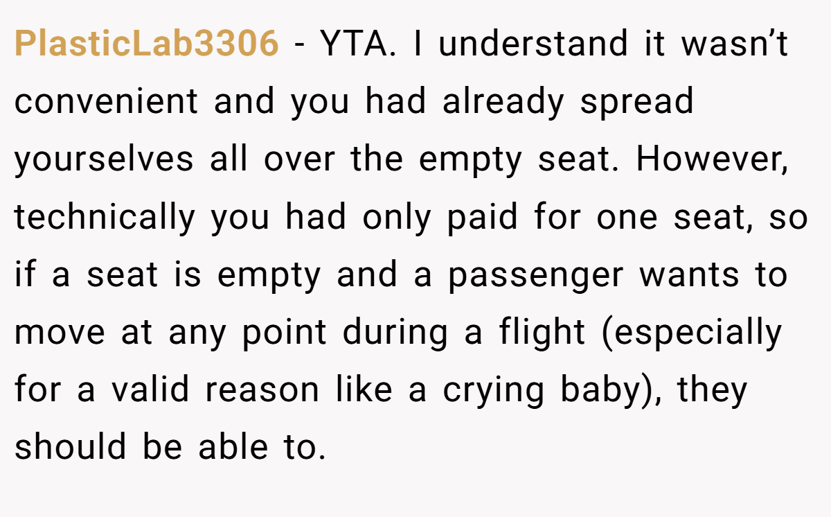 PlasticLab3306 − YTA. I understand it wasn’t convenient and you had already spread yourselves all over the empty seat. However, technically you had only paid for one seat, so if a seat is empty and a passenger wants to move at any point during a flight (especially for a valid reason like a crying baby), they should be able to.