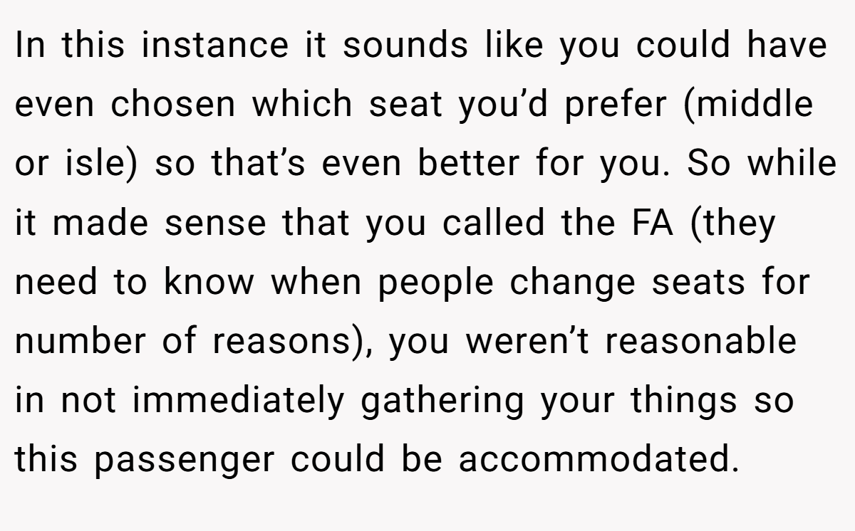 In this instance it sounds like you could have even chosen which seat you’d prefer (middle or isle) so that’s even better for you. So while it made sense that you called the FA (they need to know when people change seats for number of reasons), you weren’t reasonable in not immediately gathering your things so this passenger could be accommodated.