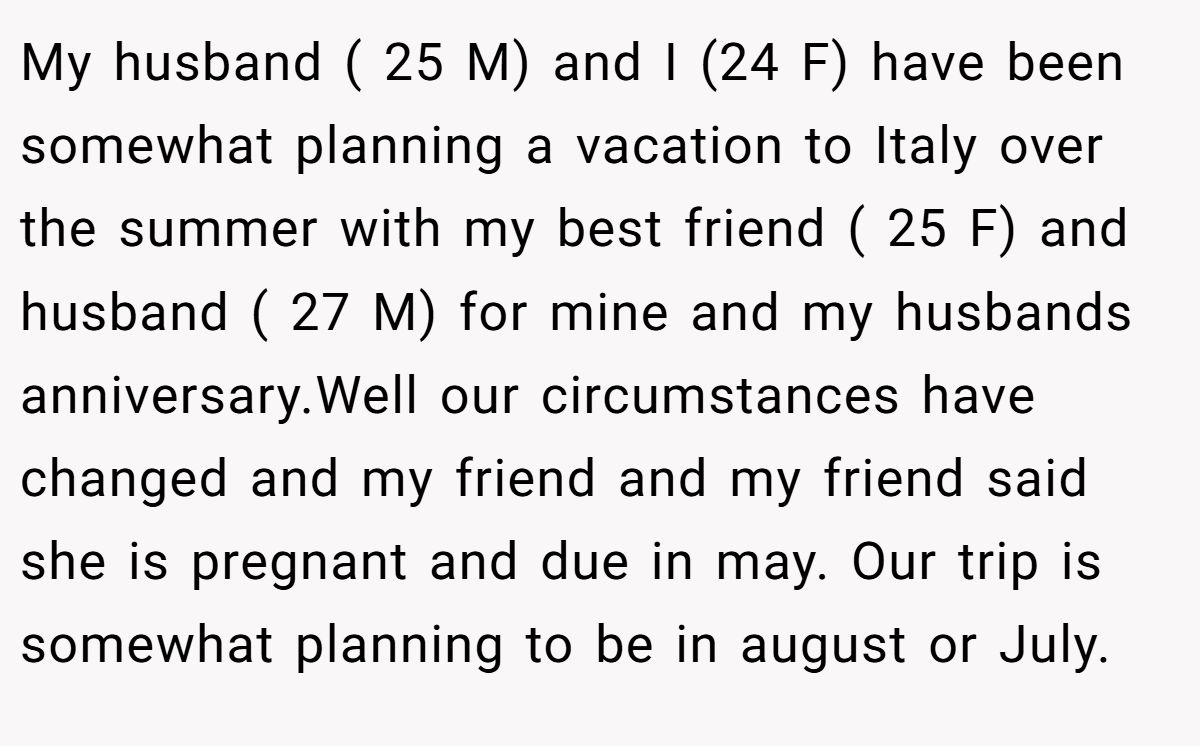 My husband ( 25 M) and I (24 F) have been somewhat planning a vacation to Italy over the summer with my best friend ( 25 F) and husband ( 27 M) for mine and my husbands anniversary.Well our circumstances have changed and my friend and my friend said she is pregnant and due in may. Our trip is somewhat planning to be in august or July.