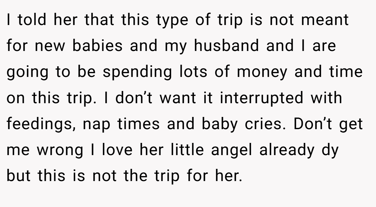 I told her that this type of trip is not meant for new babies and my husband and I are going to be spending lots of money and time on this trip. I don’t want it interrupted with feedings, nap times and baby cries. Don’t get me wrong I love her little angel already dy but this is not the trip for her.