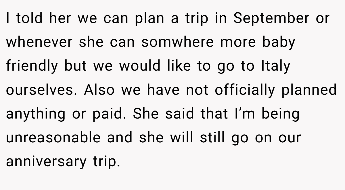 I told her we can plan a trip in September or whenever she can somwhere more baby friendly but we would like to go to Italy ourselves. Also we have not officially planned anything or paid. She said that I’m being unreasonable and she will still go on our anniversary trip.