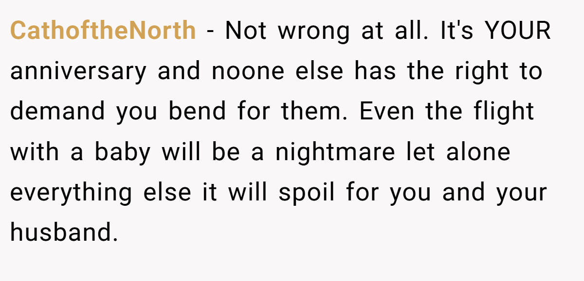 CathoftheNorth − Not wrong at all. It's YOUR anniversary and noone else has the right to demand you bend for them. Even the flight with a baby will be a nightmare let alone everything else it will spoil for you and your husband.