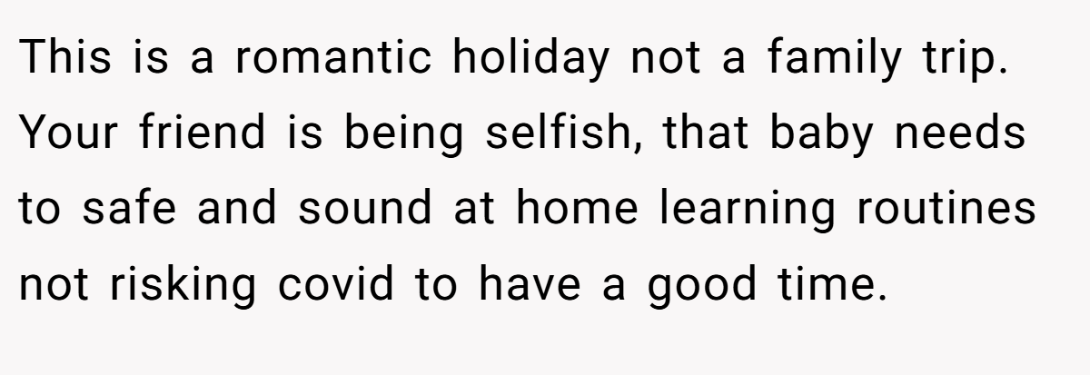 This is a romantic holiday not a family trip. Your friend is being selfish, that baby needs to safe and sound at home learning routines not risking covid to have a good time.