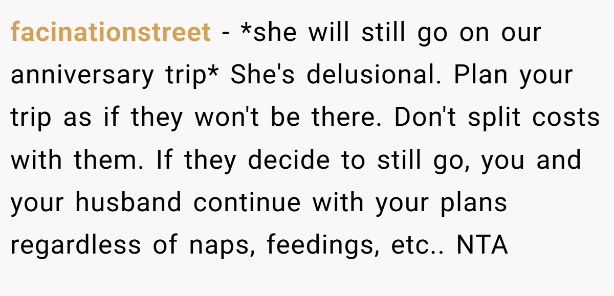facinationstreet − *she will still go on our anniversary trip* She's delusional. Plan your trip as if they won't be there. Don't split costs with them. If they decide to still go, you and your husband continue with your plans regardless of naps, feedings, etc.. NTA