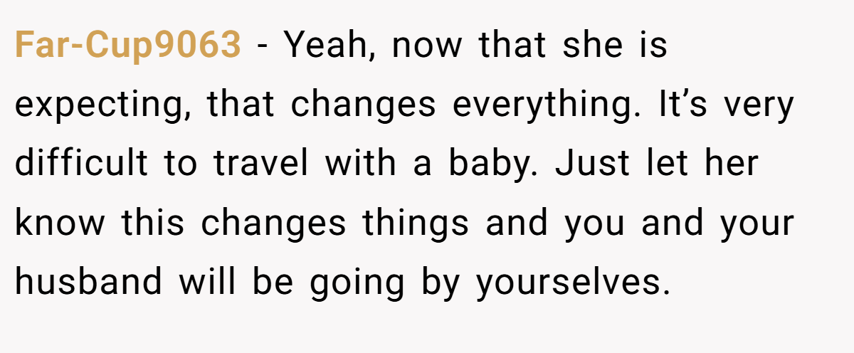 Far-Cup9063 − Yeah, now that she is expecting, that changes everything. It’s very difficult to travel with a baby. Just let her know this changes things and you and your husband will be going by yourselves.