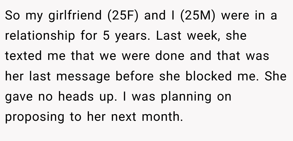 So my girlfriend (25F) and I (25M) were in a relationship for 5 years. Last week, she texted me that we were done and that was her last message before she blocked me. She gave no heads up. I was planning on proposing to her next month.