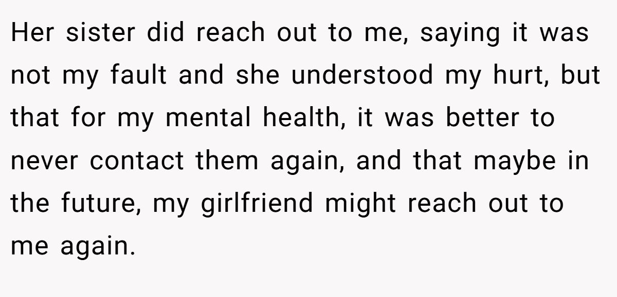 Her sister did reach out to me, saying it was not my fault and she understood my hurt, but that for my mental health, it was better to never contact them again, and that maybe in the future, my girlfriend might reach out to me again.
