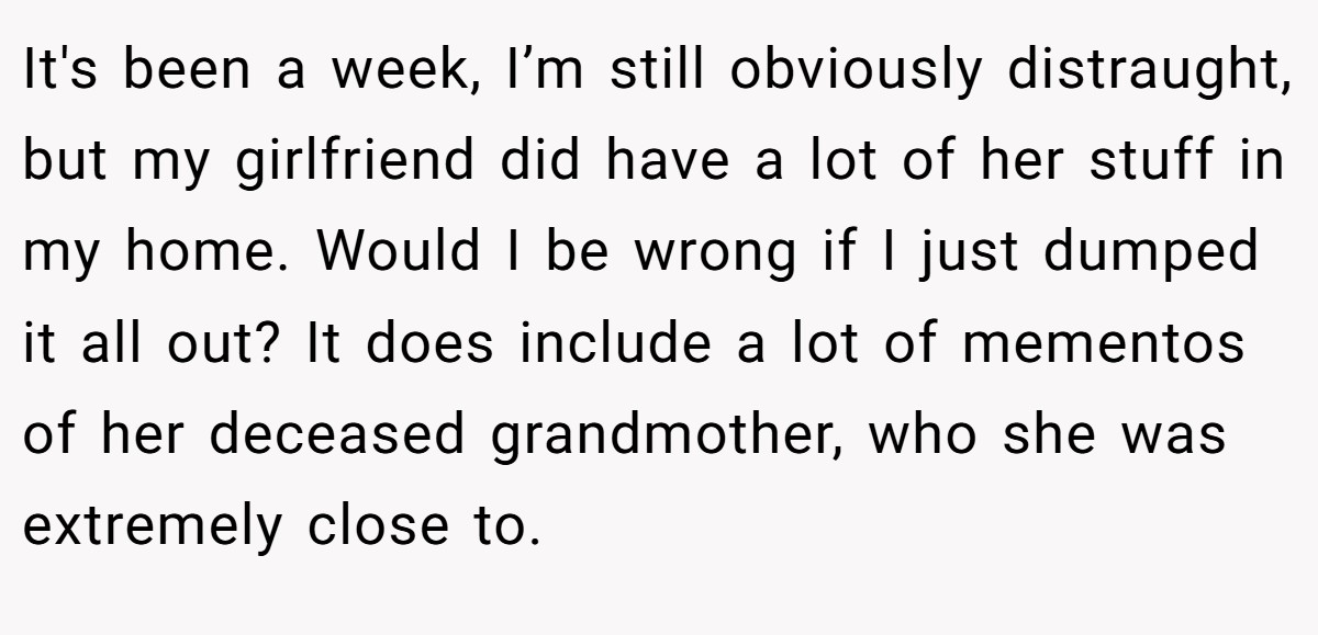 It's been a week, I’m still obviously distraught, but my girlfriend did have a lot of her stuff in my home. Would I be wrong if I just dumped it all out? It does include a lot of mementos of her deceased grandmother, who she was extremely close to.