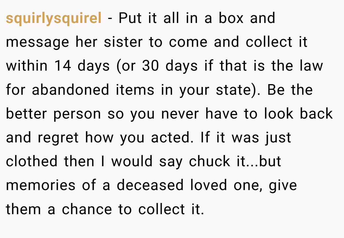 squirlysquirel − Put it all in a box and message her sister to come and collect it within 14 days (or 30 days if that is the law for abandoned items in your state). Be the better person so you never have to look back and regret how you acted. If it was just clothed then I would say chuck it...but memories of a deceased loved one, give them a chance to collect it.