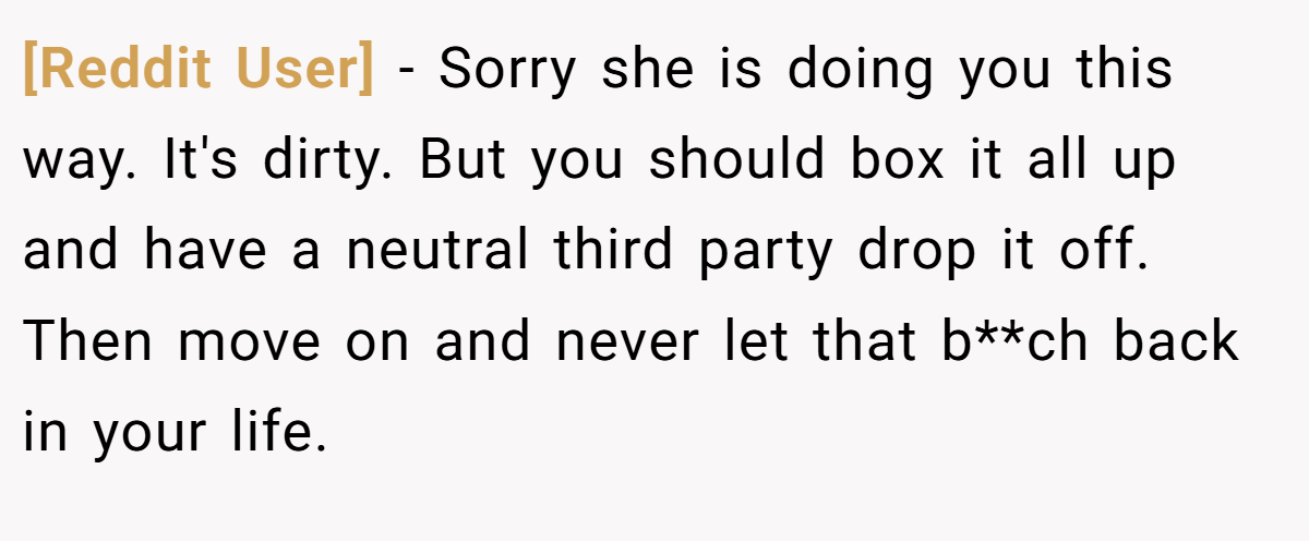 [Reddit User] − Sorry she is doing you this way. It's dirty. But you should box it all up and have a neutral third party drop it off. Then move on and never let that b**ch back in your life.