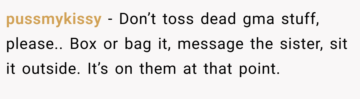 pussmykissy − Don’t toss dead gma stuff, please.. Box or bag it, message the sister, sit it outside. It’s on them at that point.