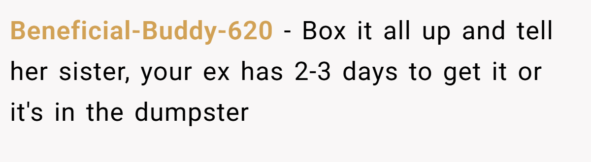 Beneficial-Buddy-620 − Box it all up and tell her sister, your ex has 2-3 days to get it or it's in the dumpster