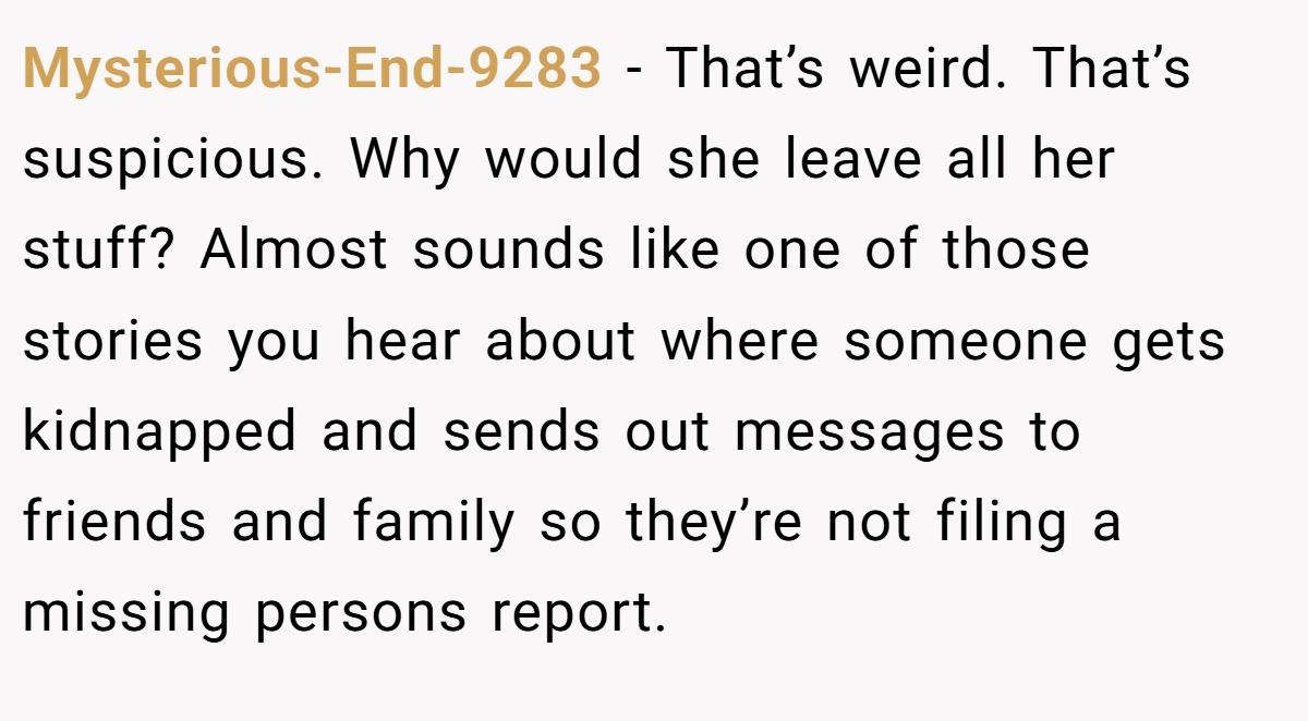 Mysterious-End-9283 − That’s weird. That’s suspicious. Why would she leave all her stuff? Almost sounds like one of those stories you hear about where someone gets kidnapped and sends out messages to friends and family so they’re not filing a missing persons report.