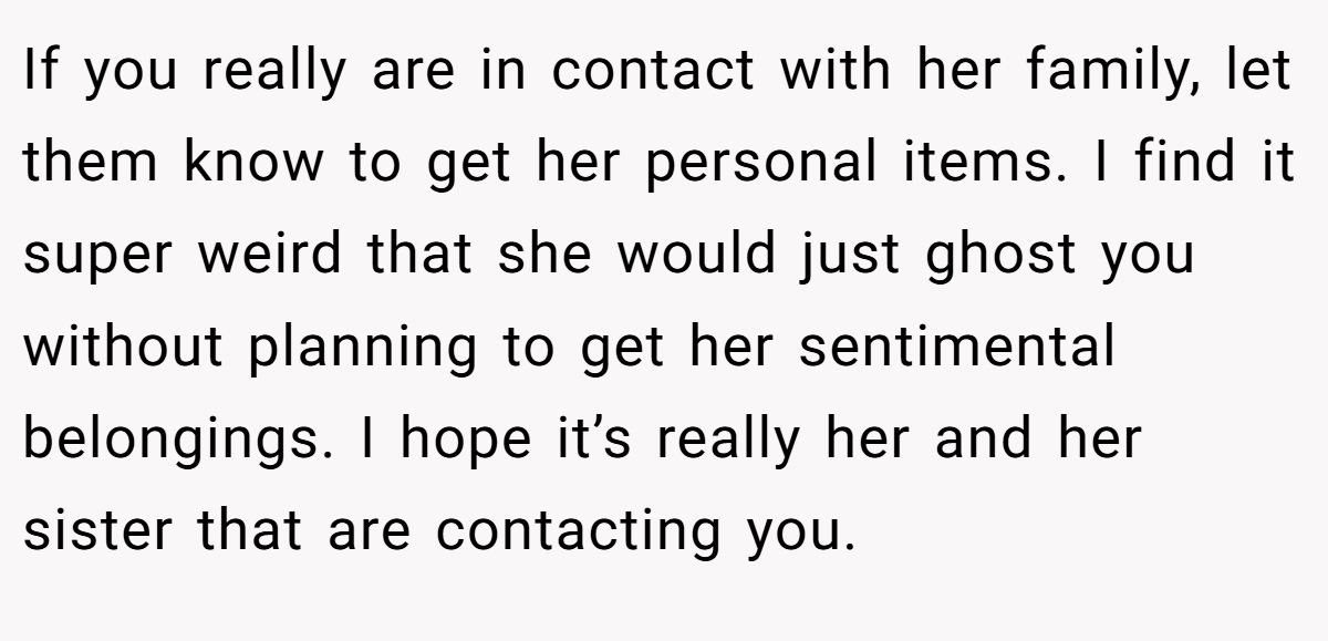 If you really are in contact with her family, let them know to get her personal items. I find it super weird that she would just ghost you without planning to get her sentimental belongings. I hope it’s really her and her sister that are contacting you.