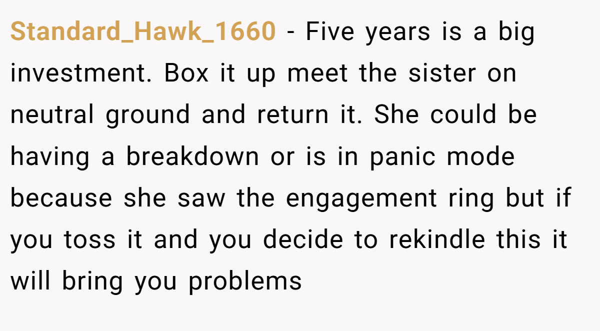 Standard_Hawk_1660 − Five years is a big investment. Box it up meet the sister on neutral ground and return it. She could be having a breakdown or is in panic mode because she saw the engagement ring but if you toss it and you decide to rekindle this it will bring you problems