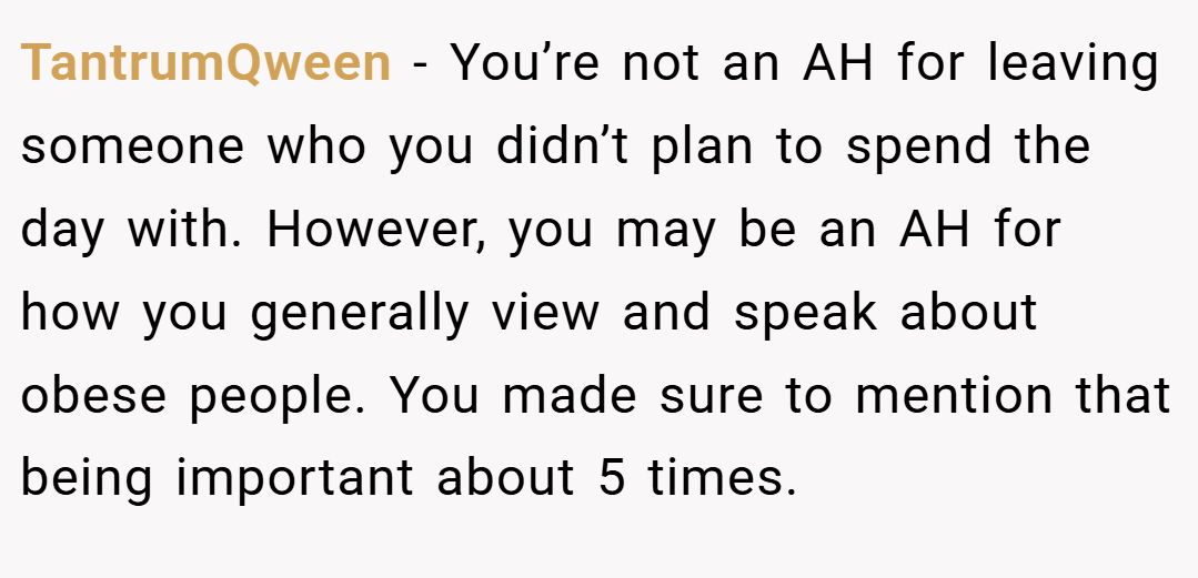 TantrumQween − You’re not an AH for leaving someone who you didn’t plan to spend the day with. However, you may be an AH for how you generally view and speak about obese people. You made sure to mention that being important about 5 times.