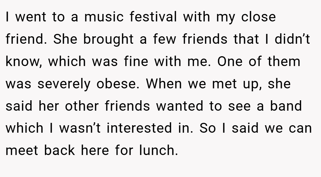 I went to a music festival with my close friend. She brought a few friends that I didn’t know, which was fine with me. One of them was severely obese. When we met up, she said her other friends wanted to see a band which I wasn’t interested in. So I said we can meet back here for lunch.