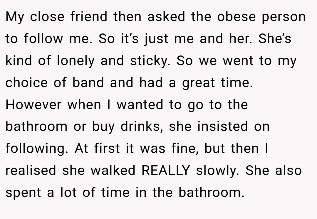 My close friend then asked the obese person to follow me. So it’s just me and her. She’s kind of lonely and sticky. So we went to my choice of band and had a great time. However when I wanted to go to the bathroom or buy drinks, she insisted on following. At first it was fine, but then I realised she walked REALLY slowly. She also spent a lot of time in the bathroom.