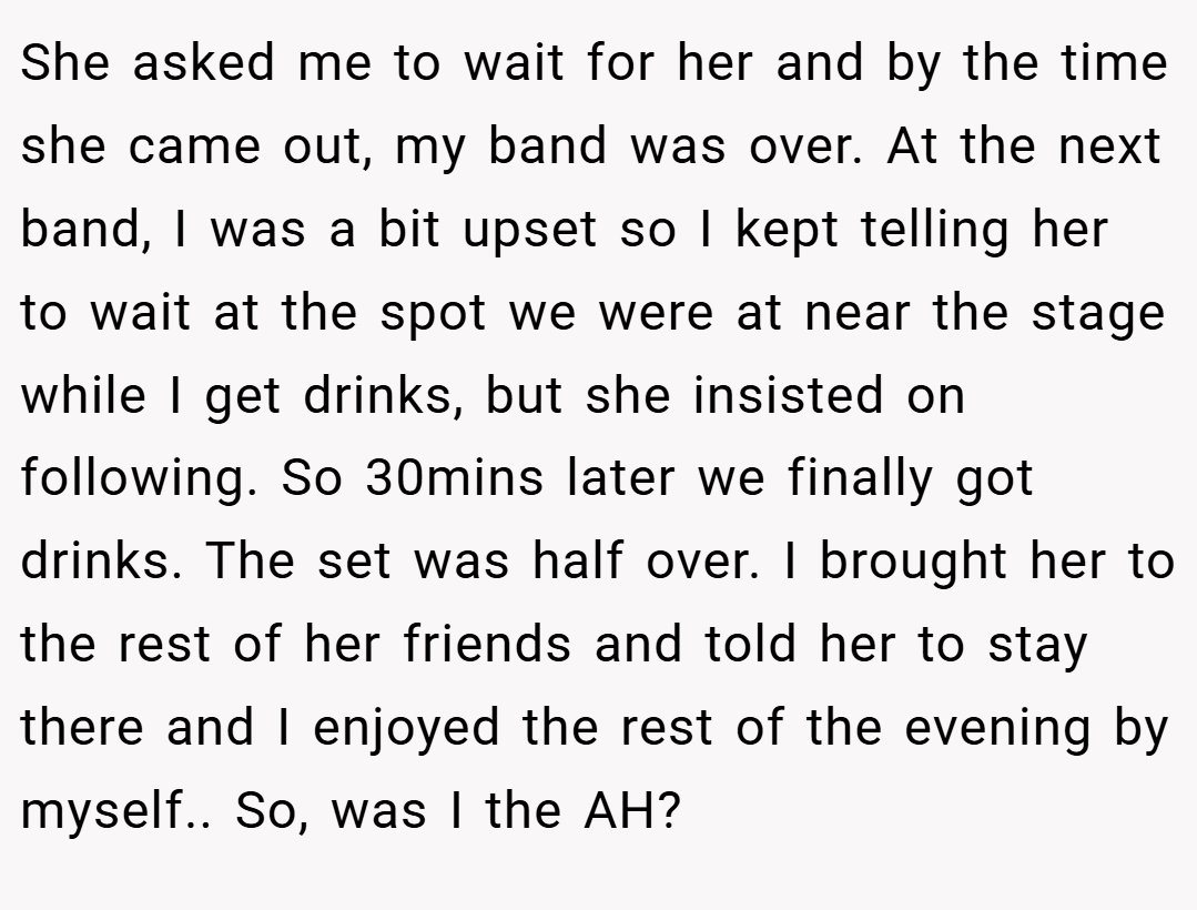 She asked me to wait for her and by the time she came out, my band was over. At the next band, I was a bit upset so I kept telling her to wait at the spot we were at near the stage while I get drinks, but she insisted on following. So 30mins later we finally got drinks. The set was half over. I brought her to the rest of her friends and told her to stay there and I enjoyed the rest of the evening by myself.. So, was I the AH?