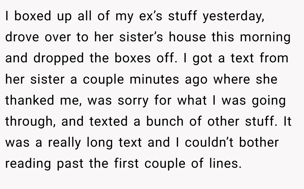 I boxed up all of my ex’s stuff yesterday, drove over to her sister’s house this morning and dropped the boxes off. I got a text from her sister a couple minutes ago where she thanked me, was sorry for what I was going through, and texted a bunch of other stuff. It was a really long text and I couldn’t bother reading past the first couple of lines.