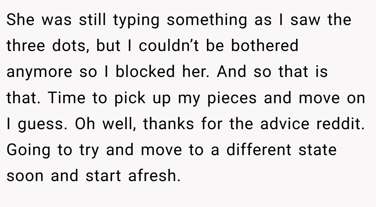 She was still typing something as I saw the three dots, but I couldn’t be bothered anymore so I blocked her. And so that is that. Time to pick up my pieces and move on I guess. Oh well, thanks for the advice reddit. Going to try and move to a different state soon and start afresh.