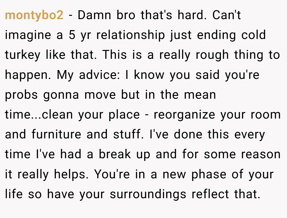 montybo2 − Damn bro that's hard. Can't imagine a 5 yr relationship just ending cold turkey like that. This is a really rough thing to happen. My advice: I know you said you're probs gonna move but in the mean time...clean your place - reorganize your room and furniture and stuff. I've done this every time I've had a break up and for some reason it really helps. You're in a new phase of your life so have your surroundings reflect that.