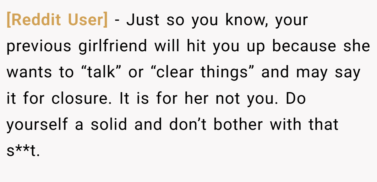 [Reddit User] − Just so you know, your previous girlfriend will hit you up because she wants to “talk” or “clear things” and may say it for closure. It is for her not you. Do yourself a solid and don’t bother with that s**t. 