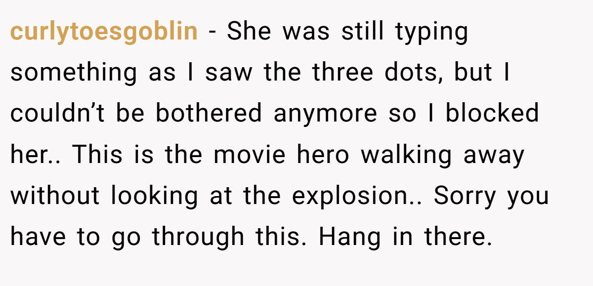 curlytoesgoblin − She was still typing something as I saw the three dots, but I couldn’t be bothered anymore so I blocked her.. This is the movie hero walking away without looking at the explosion.. Sorry you have to go through this. Hang in there.