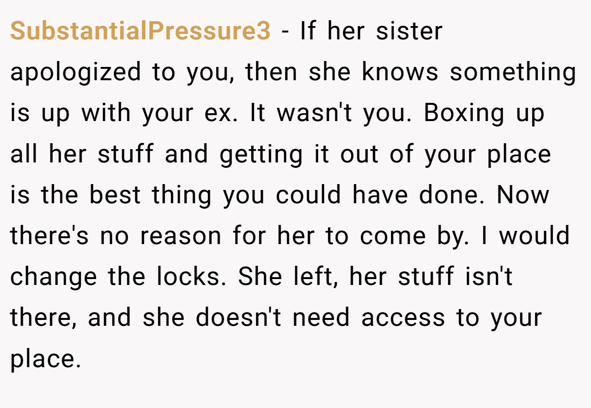 SubstantialPressure3 − If her sister apologized to you, then she knows something is up with your ex. It wasn't you. Boxing up all her stuff and getting it out of your place is the best thing you could have done. Now there's no reason for her to come by. I would change the locks. She left, her stuff isn't there, and she doesn't need access to your place.