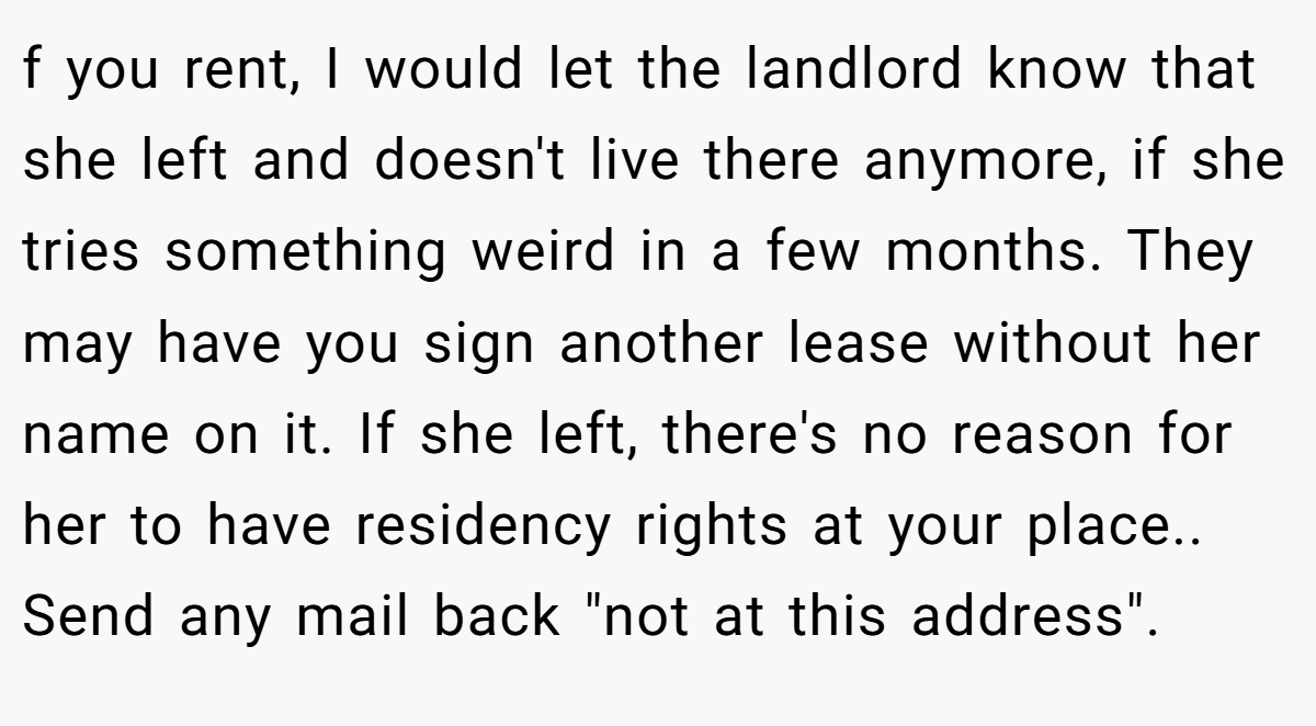 f you rent, I would let the landlord know that she left and doesn't live there anymore, if she tries something weird in a few months. They may have you sign another lease without her name on it. If she left, there's no reason for her to have residency rights at your place.. Send any mail back 