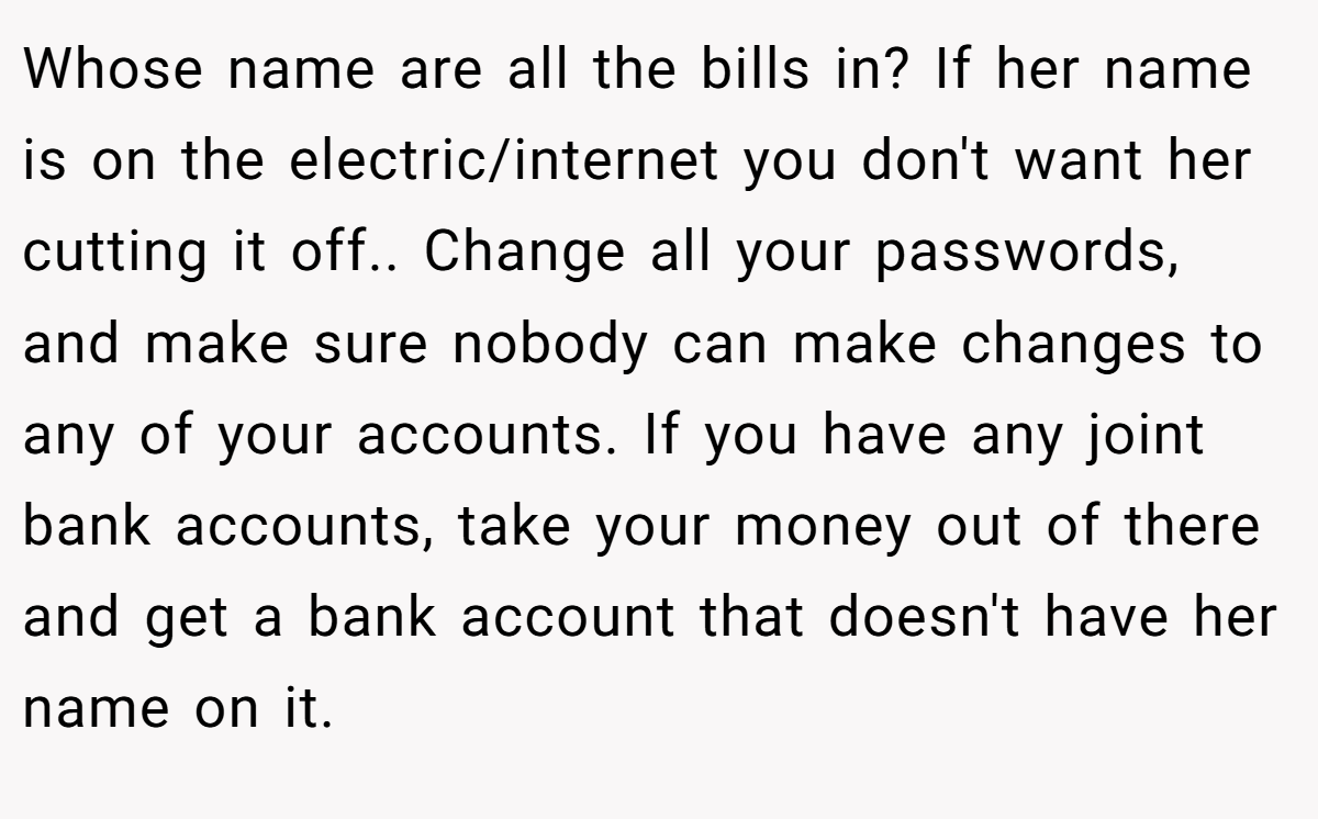 Whose name are all the bills in? If her name is on the electric/internet you don't want her cutting it off.. Change all your passwords, and make sure nobody can make changes to any of your accounts. If you have any joint bank accounts, take your money out of there and get a bank account that doesn't have her name on it.