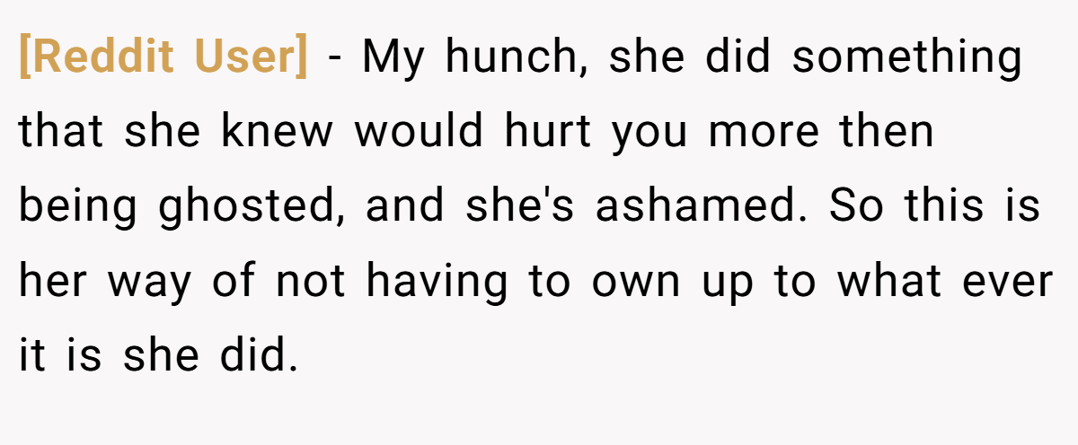 [Reddit User] − My hunch, she did something that she knew would hurt you more then being ghosted, and she's ashamed. So this is her way of not having to own up to what ever it is she did.