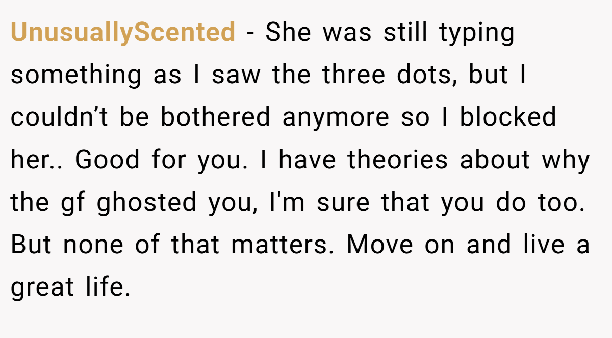 UnusuallyScented − She was still typing something as I saw the three dots, but I couldn’t be bothered anymore so I blocked her.. Good for you. I have theories about why the gf ghosted you, I'm sure that you do too. But none of that matters. Move on and live a great life.