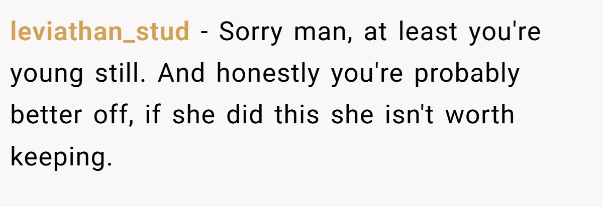 leviathan_stud − Sorry man, at least you're young still. And honestly you're probably better off, if she did this she isn't worth keeping.