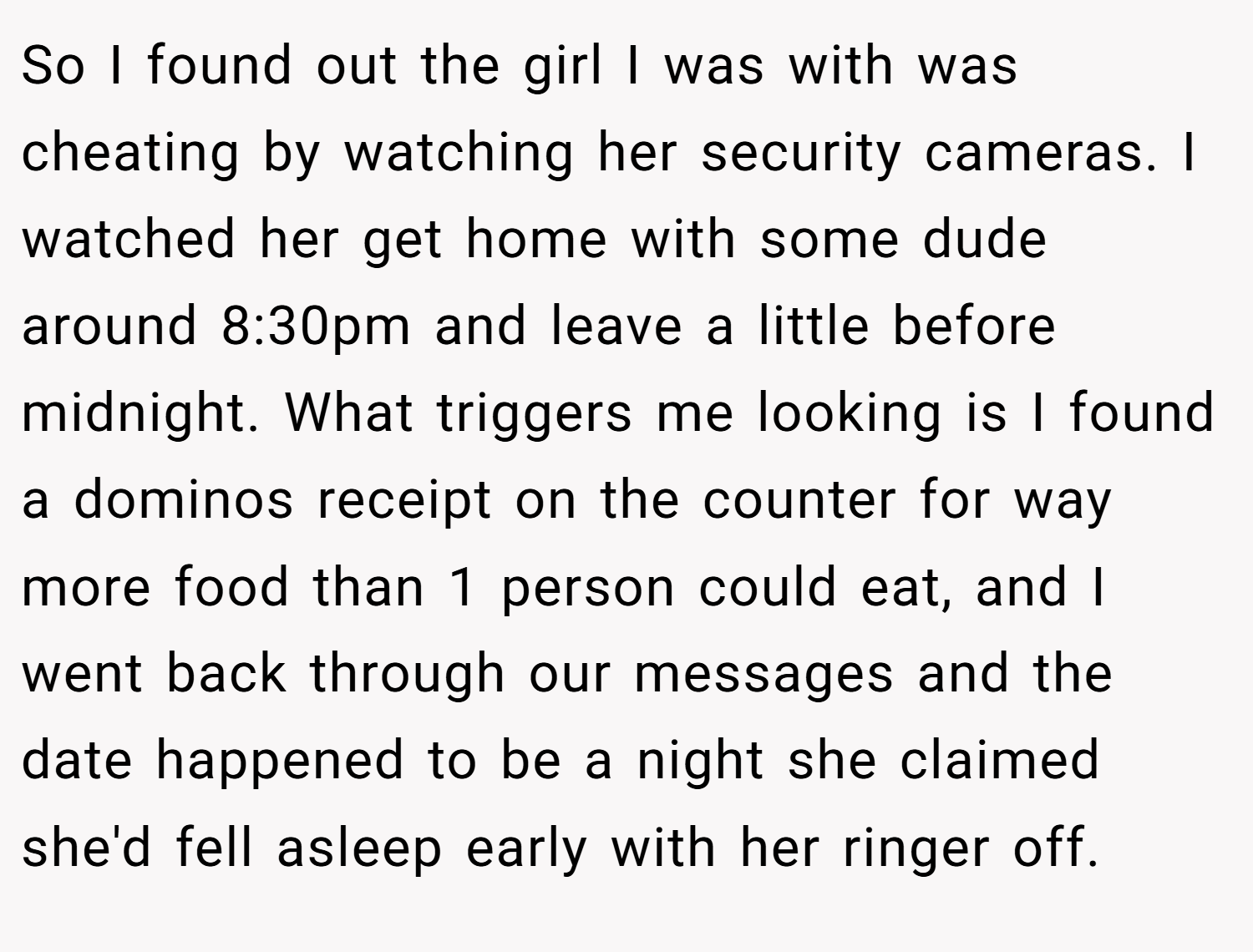 So I found out the girl I was with was cheating by watching her security cameras. I watched her get home with some dude around 8:30pm and leave a little before midnight. What triggers me looking is I found a dominos receipt on the counter for way more food than 1 person could eat, and I went back through our messages and the date happened to be a night she claimed she'd fell asleep early with her ringer off.