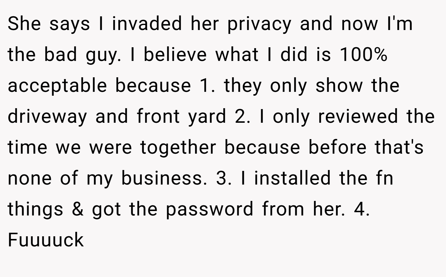 She says I invaded her privacy and now I'm the bad guy. I believe what I did is 100% acceptable because 1. they only show the driveway and front yard 2. I only reviewed the time we were together because before that's none of my business. 3. I installed the fn things & got the password from her. 4. Fuuuuck