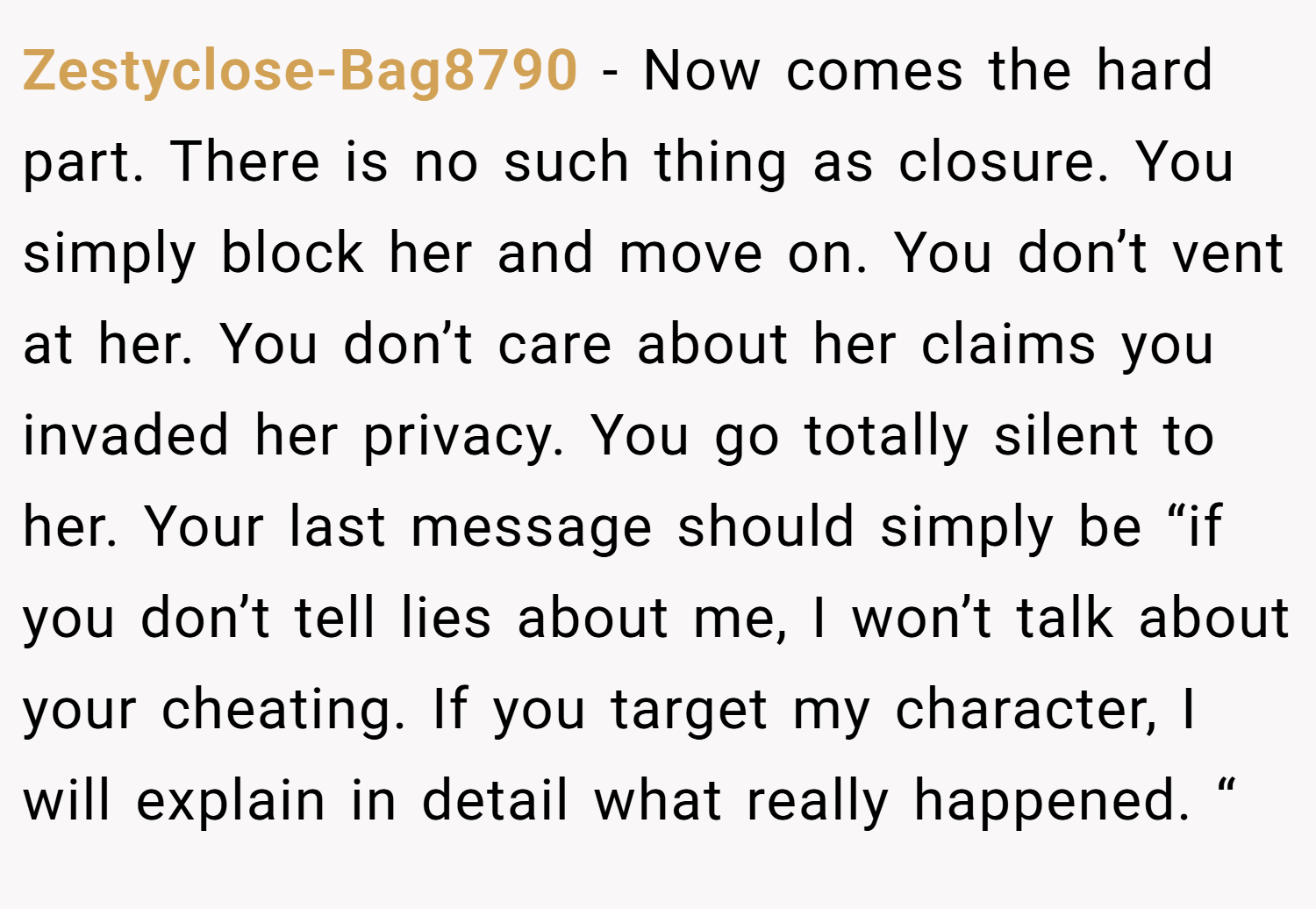 Zestyclose-Bag8790 − Now comes the hard part. There is no such thing as closure. You simply block her and move on. You don’t vent at her. You don’t care about her claims you invaded her privacy. You go totally silent to her. Your last message should simply be “if you don’t tell lies about me, I won’t talk about your cheating. If you target my character, I will explain in detail what really happened. “