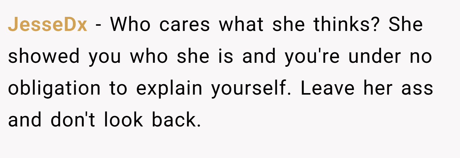 JesseDx − Who cares what she thinks? She showed you who she is and you're under no obligation to explain yourself. Leave her ass and don't look back.
