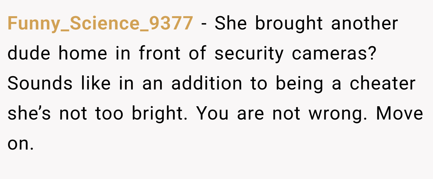 Funny_Science_9377 − She brought another dude home in front of security cameras? Sounds like in an addition to being a cheater she’s not too bright. You are not wrong. Move on.