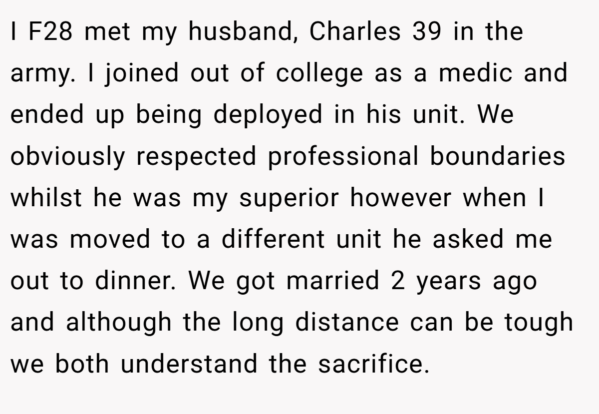 I F28 met my husband, Charles 39 in the army. I joined out of college as a medic and ended up being deployed in his unit. We obviously respected professional boundaries whilst he was my superior however when I was moved to a different unit he asked me out to dinner. We got married 2 years ago and although the long distance can be tough we both understand the sacrifice.