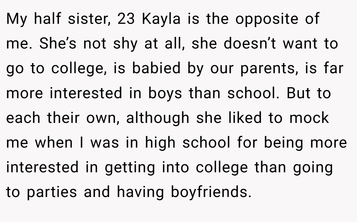 My half sister, 23 Kayla is the opposite of me. She’s not shy at all, she doesn’t want to go to college, is babied by our parents, is far more interested in boys than school. But to each their own, although she liked to mock me when I was in high school for being more interested in getting into college than going to parties and having boyfriends.