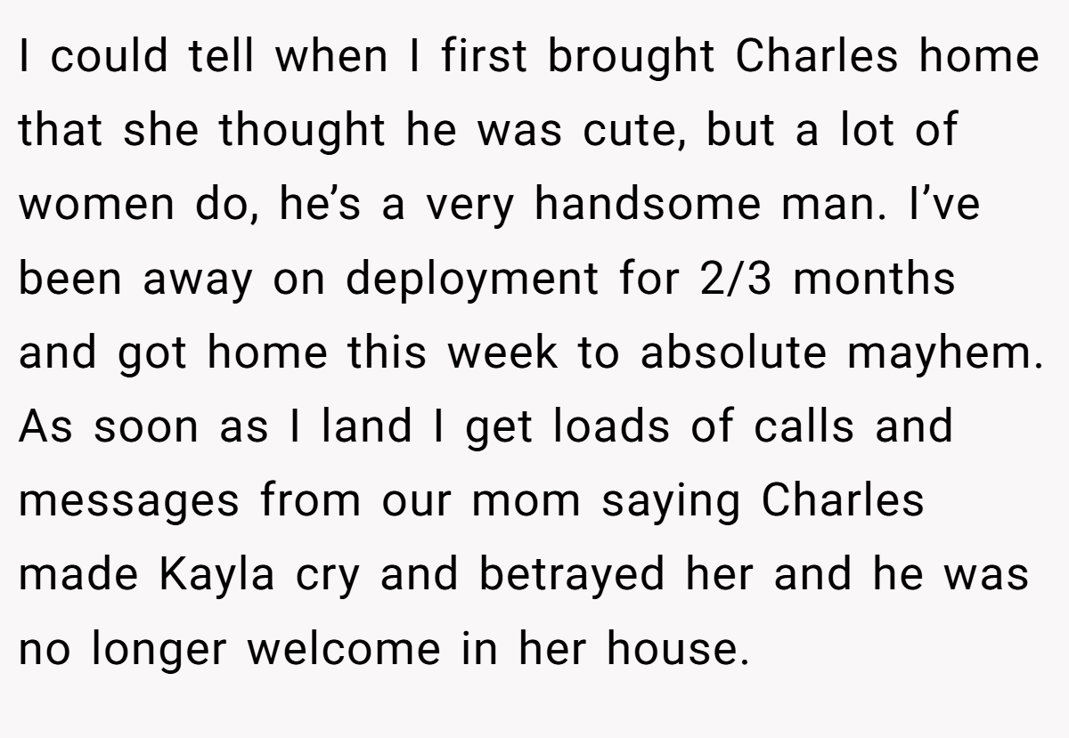 I could tell when I first brought Charles home that she thought he was cute, but a lot of women do, he’s a very handsome man. I’ve been away on deployment for 2/3 months and got home this week to absolute mayhem. As soon as I land I get loads of calls and messages from our mom saying Charles made Kayla cry and betrayed her and he was no longer welcome in her house.