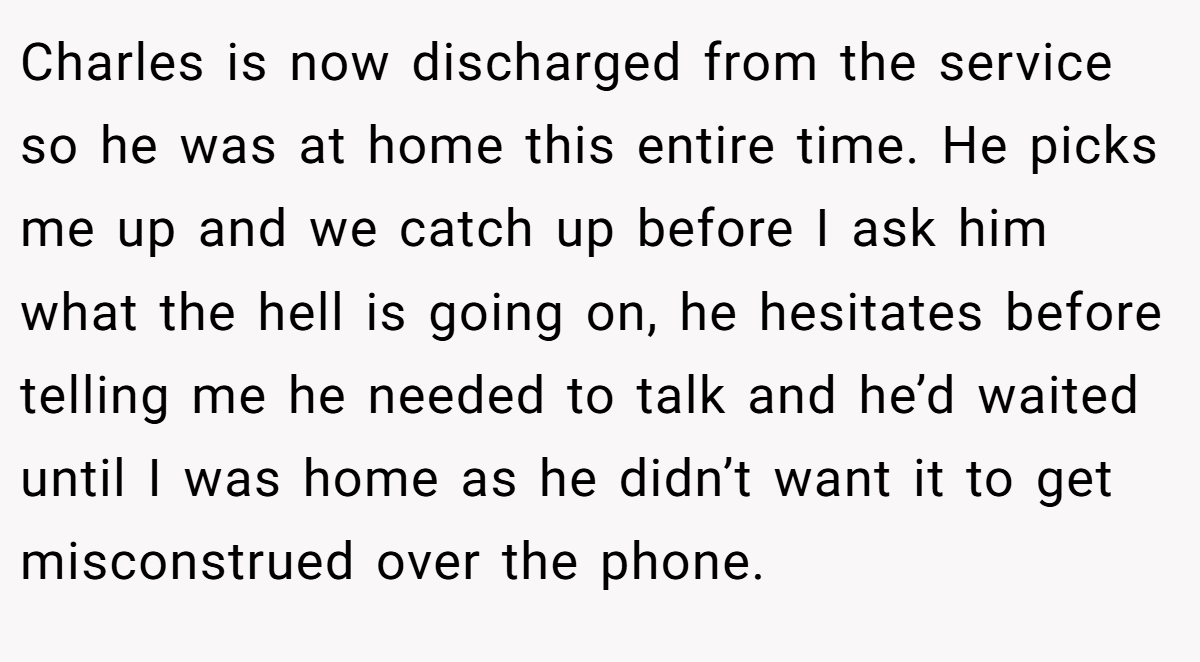 Charles is now discharged from the service so he was at home this entire time. He picks me up and we catch up before I ask him what the hell is going on, he hesitates before telling me he needed to talk and he’d waited until I was home as he didn’t want it to get misconstrued over the phone.