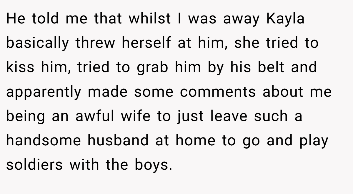 He told me that whilst I was away Kayla basically threw herself at him, she tried to kiss him, tried to grab him by his belt and apparently made some comments about me being an awful wife to just leave such a handsome husband at home to go and play soldiers with the boys.