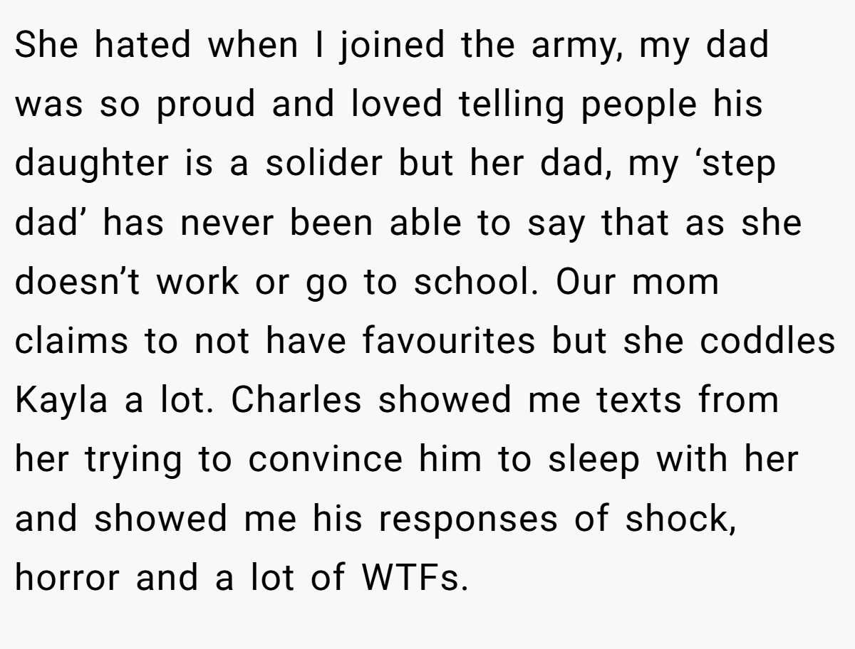 She hated when I joined the army, my dad was so proud and loved telling people his daughter is a solider but her dad, my ‘step dad’ has never been able to say that as she doesn’t work or go to school. Our mom claims to not have favourites but she coddles Kayla a lot. Charles showed me texts from her trying to convince him to sleep with her and showed me his responses of shock, horror and a lot of WTFs.