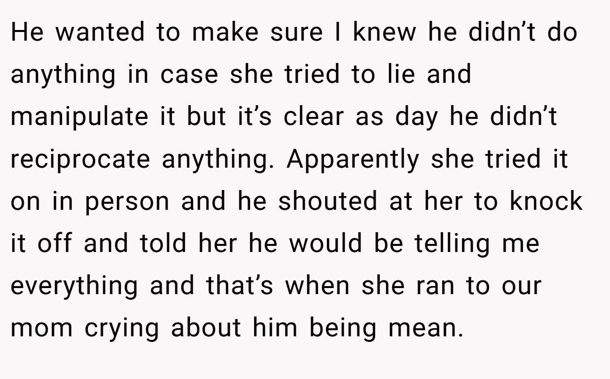 He wanted to make sure I knew he didn’t do anything in case she tried to lie and manipulate it but it’s clear as day he didn’t reciprocate anything. Apparently she tried it on in person and he shouted at her to knock it off and told her he would be telling me everything and that’s when she ran to our mom crying about him being mean.