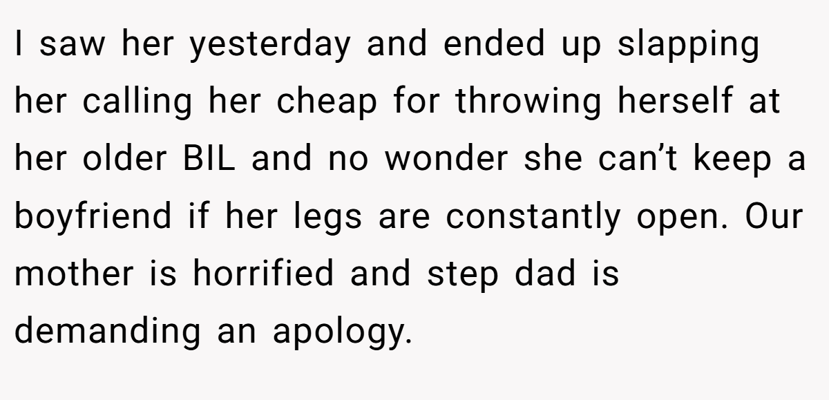 I saw her yesterday and ended up slapping her calling her cheap for throwing herself at her older BIL and no wonder she can’t keep a boyfriend if her legs are constantly open. Our mother is horrified and step dad is demanding an apology.