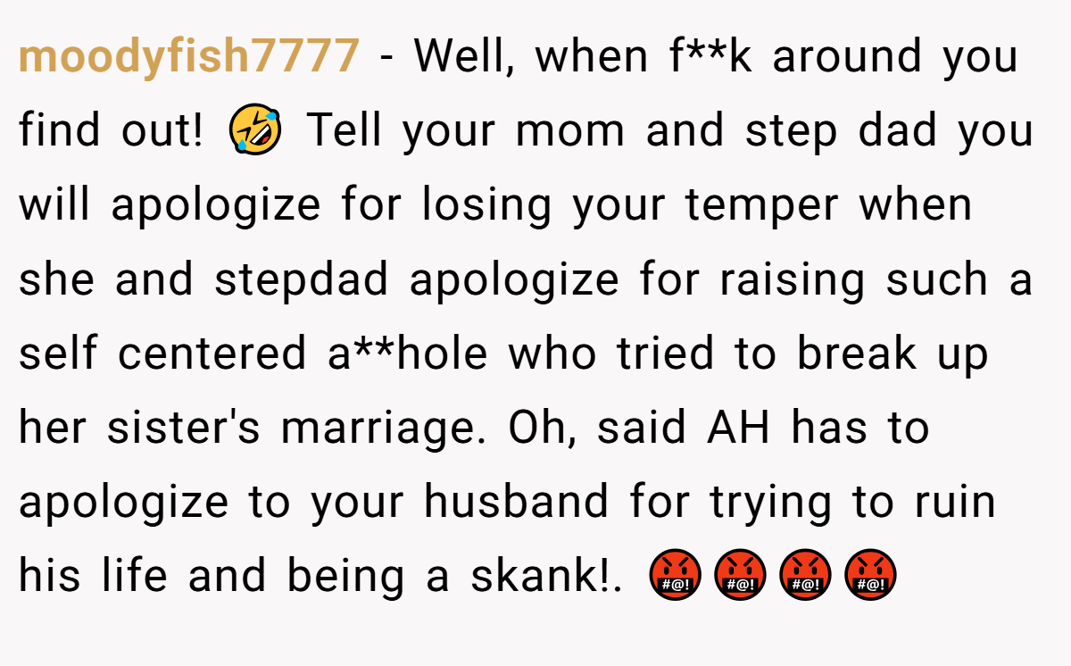 moodyfish7777 − Well, when f**k around you find out! 🤣 Tell your mom and step dad you will apologize for losing your temper when she and stepdad apologize for raising such a self centered a**hole who tried to break up her sister's marriage. Oh, said AH has to apologize to your husband for trying to ruin his life and being a skank!. 🤬🤬🤬🤬