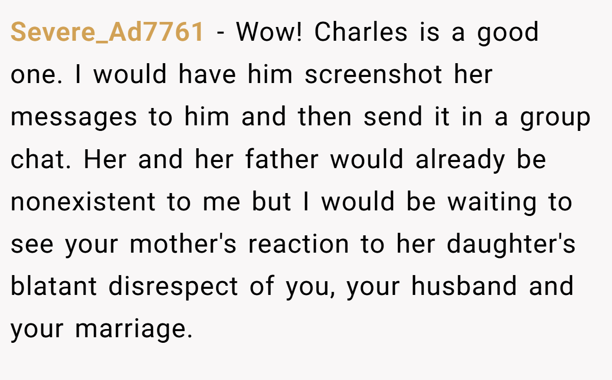 Severe_Ad7761 − Wow! Charles is a good one. I would have him screenshot her messages to him and then send it in a group chat. Her and her father would already be nonexistent to me but I would be waiting to see your mother's reaction to her daughter's blatant disrespect of you, your husband and your marriage.